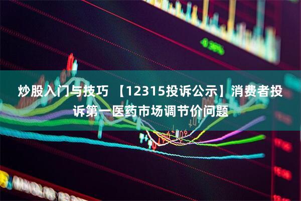 炒股入门与技巧 【12315投诉公示】消费者投诉第一医药市场调节价问题