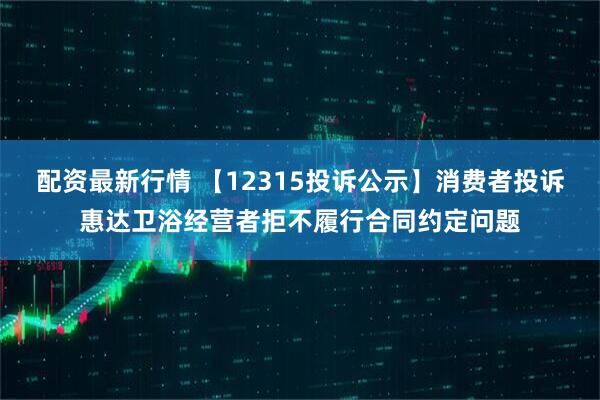 配资最新行情 【12315投诉公示】消费者投诉惠达卫浴经营者拒不履行合同约定问题