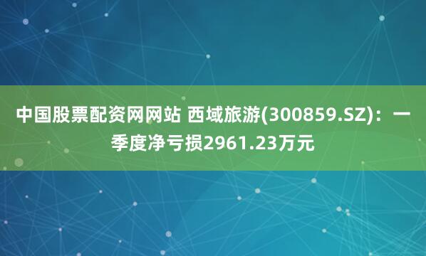 中国股票配资网网站 西域旅游(300859.SZ)：一季度净亏损2961.23万元
