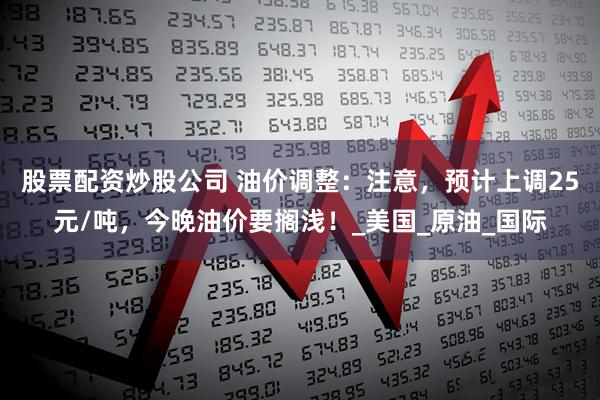 股票配资炒股公司 油价调整：注意，预计上调25元/吨，今晚油价要搁浅！_美国_原油_国际