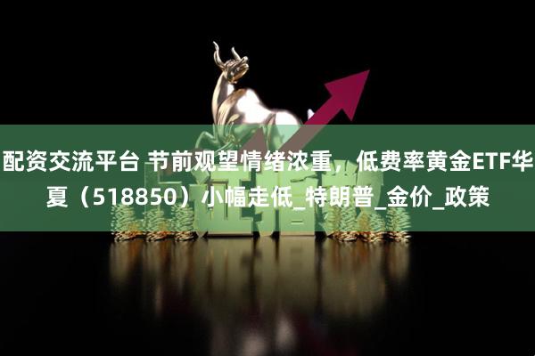 配资交流平台 节前观望情绪浓重，低费率黄金ETF华夏（518850）小幅走低_特朗普_金价_政策