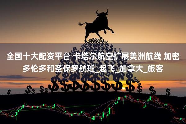 全国十大配资平台 卡塔尔航空扩展美洲航线 加密多伦多和圣保罗航班_起飞_加拿大_旅客