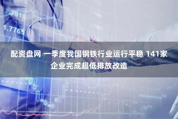 配资盘网 一季度我国钢铁行业运行平稳 141家企业完成超低排放改造