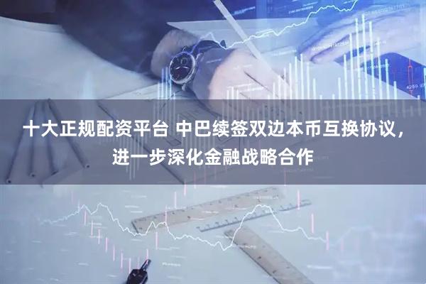 十大正规配资平台 中巴续签双边本币互换协议，进一步深化金融战略合作