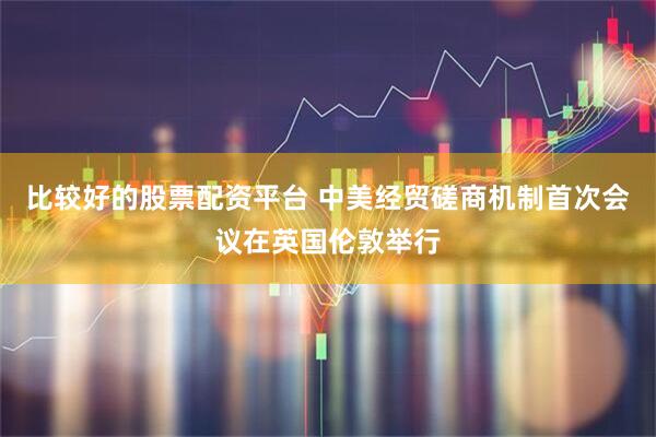 比较好的股票配资平台 中美经贸磋商机制首次会议在英国伦敦举行