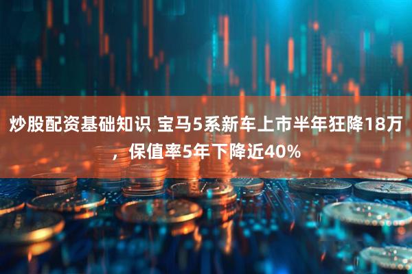 炒股配资基础知识 宝马5系新车上市半年狂降18万，保值率5年下降近40%