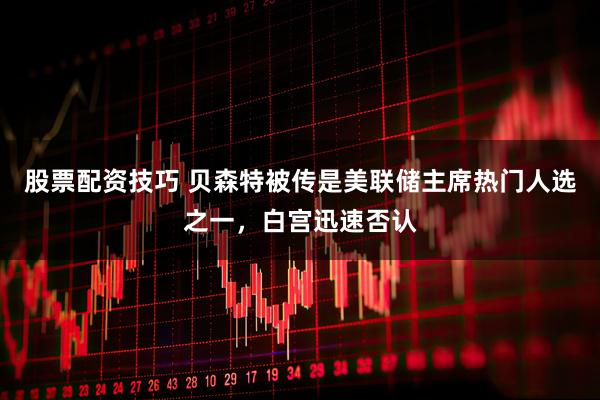 股票配资技巧 贝森特被传是美联储主席热门人选之一，白宫迅速否认