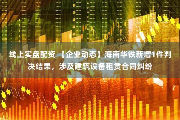 线上实盘配资 【企业动态】海南华铁新增1件判决结果，涉及建筑设备租赁合同纠纷