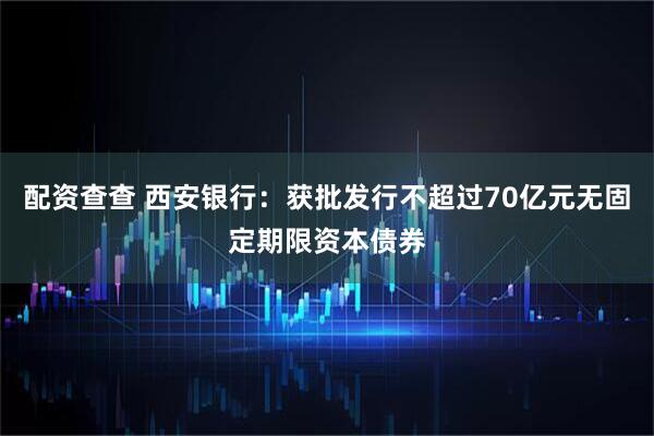 配资查查 西安银行：获批发行不超过70亿元无固定期限资本债券