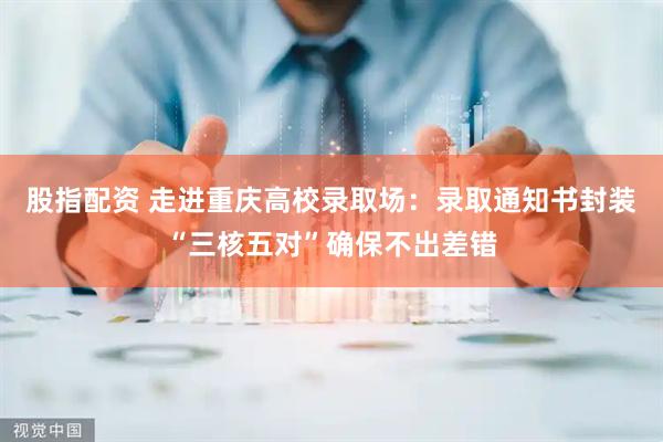 股指配资 走进重庆高校录取场：录取通知书封装“三核五对”确保不出差错