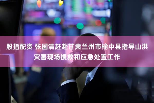 股指配资 张国清赶赴甘肃兰州市榆中县指导山洪灾害现场搜救和应急处置工作