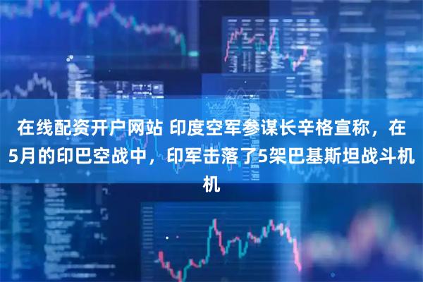 在线配资开户网站 印度空军参谋长辛格宣称，在5月的印巴空战中，印军击落了5架巴基斯坦战斗机