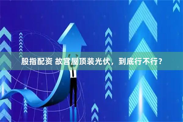 股指配资 故宫屋顶装光伏，到底行不行？