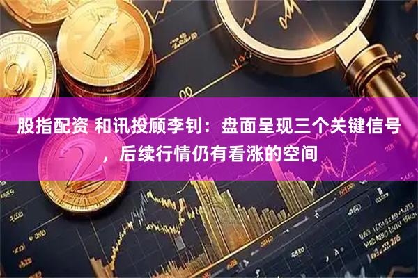 股指配资 和讯投顾李钊：盘面呈现三个关键信号，后续行情仍有看涨的空间