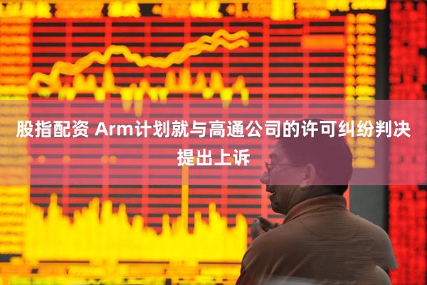 股指配资 Arm计划就与高通公司的许可纠纷判决提出上诉