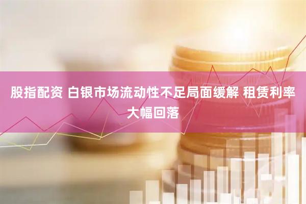 股指配资 白银市场流动性不足局面缓解 租赁利率大幅回落