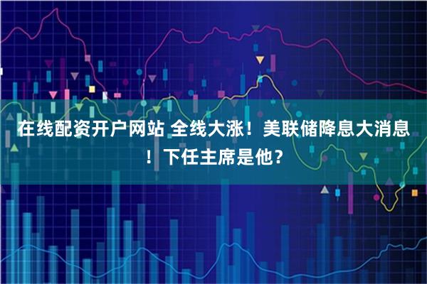 在线配资开户网站 全线大涨！美联储降息大消息！下任主席是他？