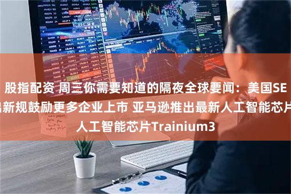 股指配资 周三你需要知道的隔夜全球要闻：美国SEC主席拟推出新规鼓励更多企业上市 亚马逊推出最新人工智能芯片Trainium3