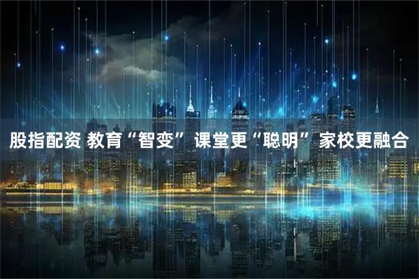 股指配资 教育“智变” 课堂更“聪明” 家校更融合