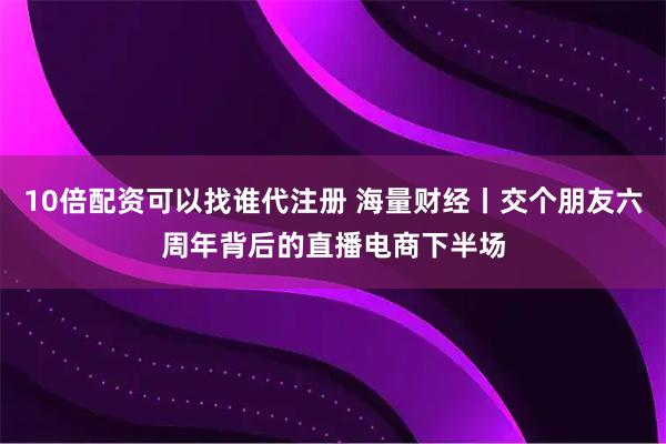10倍配资可以找谁代注册 海量财经丨交个朋友六周年背后的直播电商下半场