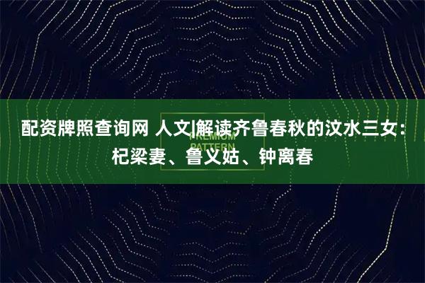 配资牌照查询网 人文|解读齐鲁春秋的汶水三女：杞梁妻、鲁义姑、钟离春