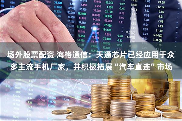 场外股票配资 海格通信：天通芯片已经应用于众多主流手机厂家，并积极拓展“汽车直连”市场