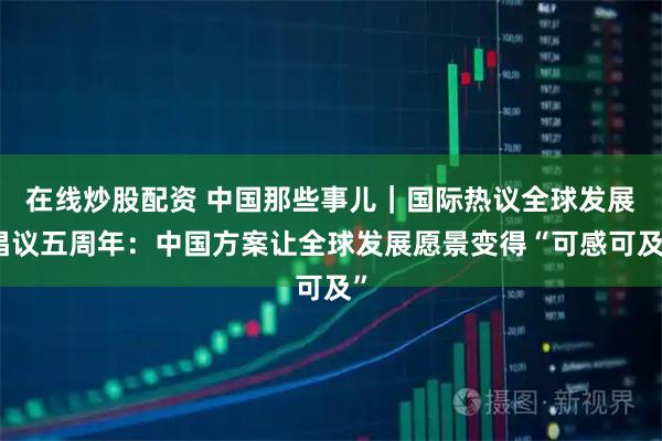 在线炒股配资 中国那些事儿｜国际热议全球发展倡议五周年：中国方案让全球发展愿景变得“可感可及”