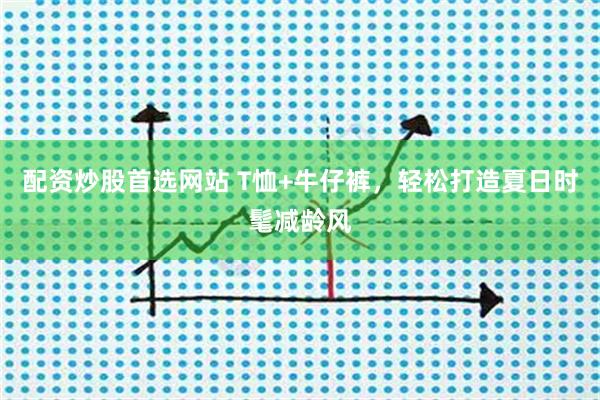 配资炒股首选网站 T恤+牛仔裤，轻松打造夏日时髦减龄风