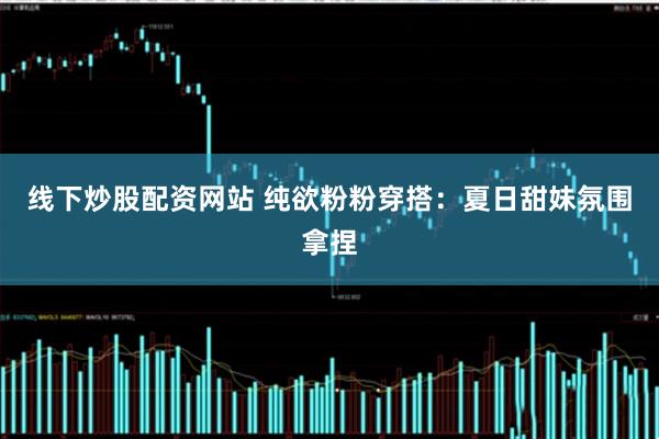 线下炒股配资网站 纯欲粉粉穿搭：夏日甜妹氛围拿捏