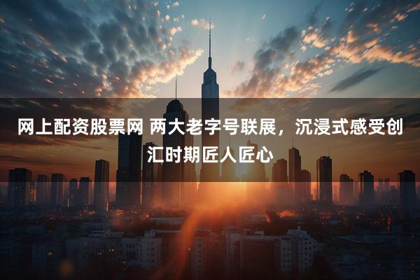 网上配资股票网 两大老字号联展，沉浸式感受创汇时期匠人匠心