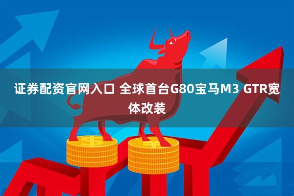 证券配资官网入口 全球首台G80宝马M3 GTR宽体改装